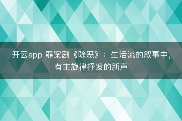 开云app 罪案剧《除恶》：生活流的叙事中，有主旋律抒发的新声