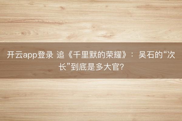 开云app登录 追《千里默的荣耀》：吴石的“次长”到底是多大官？