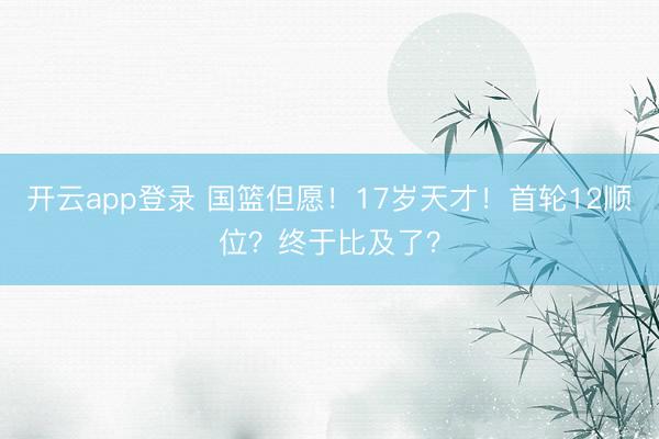 开云app登录 国篮但愿！17岁天才！首轮12顺位？终于比及了？