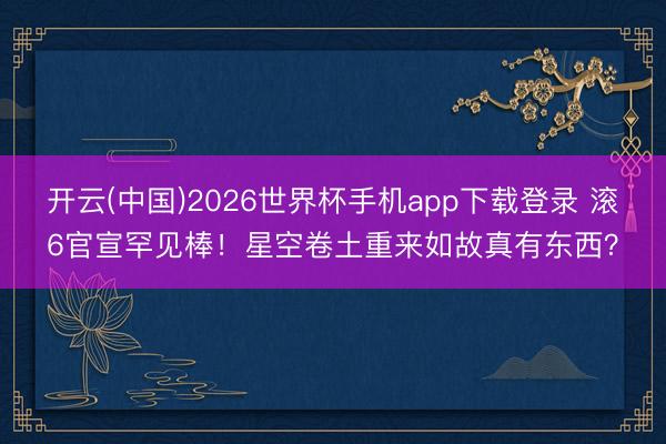 开云(中国)2026世界杯手机app下载登录 滚6官宣罕见棒！星空卷土重来如故真有东西？