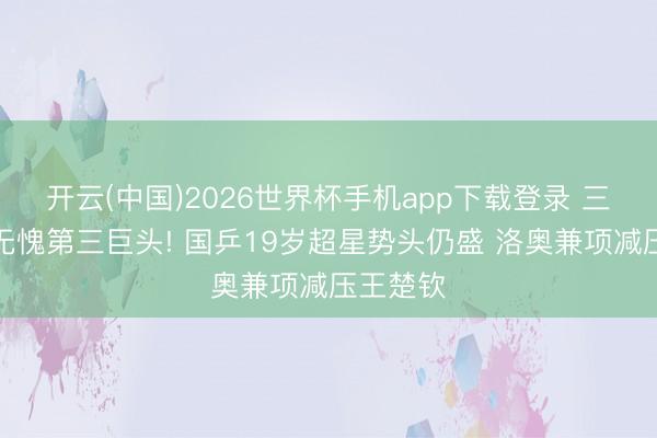 开云(中国)2026世界杯手机app下载登录 三线全胜无愧第三巨头! 国乒19岁超星势头仍盛 洛奥兼项减压王楚钦