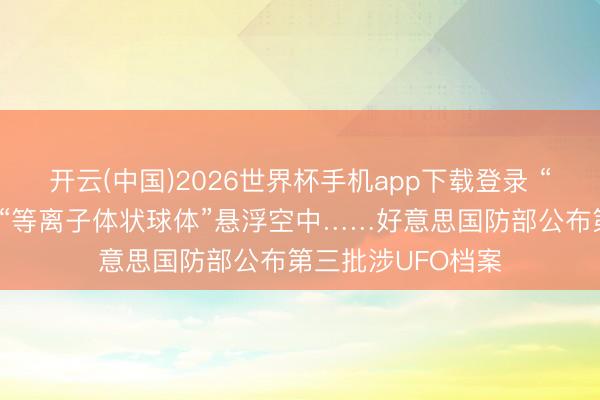 开云(中国)2026世界杯手机app下载登录 “亮堂红色球体”、“等离子体状球体”悬浮空中……好意思国防部公布第三批涉UFO档案