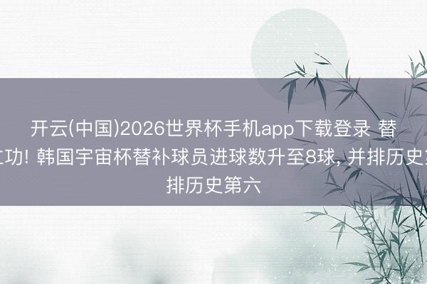 开云(中国)2026世界杯手机app下载登录 替补立功! 韩国宇宙杯替补球员进球数升至8球, 并排历史第六